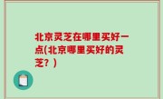 北京灵芝在哪里买好一点(北京哪里买好的灵芝？)