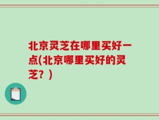 北京灵芝在哪里买好一点(北京哪里买好的灵芝？)