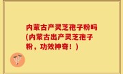 内蒙古产灵芝孢子粉吗(内蒙古出产灵芝孢子粉，功效神奇！)