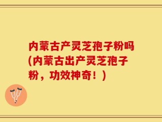 内蒙古产灵芝孢子粉吗(内蒙古出产灵芝孢子粉，功效神奇！)