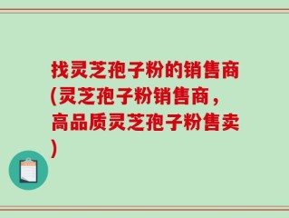 找灵芝孢子粉的销售商(灵芝孢子粉销售商，高品质灵芝孢子粉售卖)