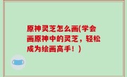 原神灵芝怎么画(学会画原神中的灵芝，轻松成为绘画高手！)