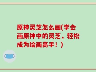 原神灵芝怎么画(学会画原神中的灵芝，轻松成为绘画高手！)