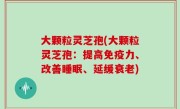 大颗粒灵芝孢(大颗粒灵芝孢：提高免疫力、改善睡眠、延缓衰老)