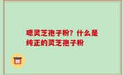 嗯灵芝孢子粉？什么是纯正的灵芝孢子粉