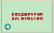 制作灵芝孢子粉车间有毒吗？孢子粉会伤肝吗