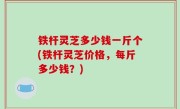 铁杆灵芝多少钱一斤个(铁杆灵芝价格，每斤多少钱？)