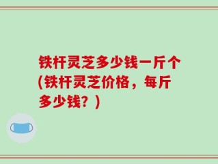 铁杆灵芝多少钱一斤个(铁杆灵芝价格，每斤多少钱？)