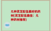 几种灵芝配伍最好的药材(灵芝配伍最佳：几种药材推荐)