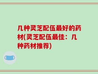 几种灵芝配伍最好的药材(灵芝配伍最佳：几种药材推荐)