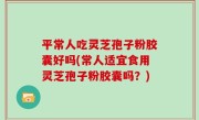 平常人吃灵芝孢子粉胶囊好吗(常人适宜食用灵芝孢子粉胶囊吗？)