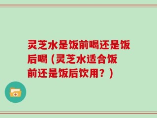 灵芝水是饭前喝还是饭后喝 (灵芝水适合饭前还是饭后饮用？)