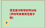 灵芝孢子粉孕妇可以吃(孕妇可食用灵芝孢子粉)