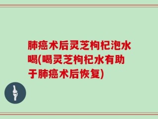 肺癌术后灵芝枸杞泡水喝(喝灵芝枸杞水有助于肺癌术后恢复)