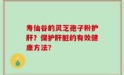 寿仙谷的灵芝孢子粉护肝？保护肝脏的有效健康方法？