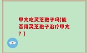甲亢吃灵芝孢子吗(能否用灵芝孢子治疗甲亢？)