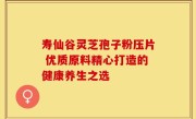 寿仙谷灵芝孢子粉压片 优质原料精心打造的健康养生之选