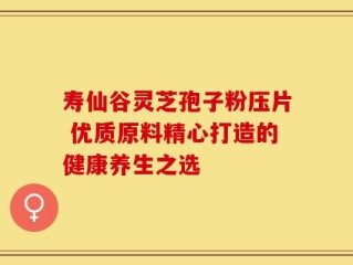 寿仙谷灵芝孢子粉压片 优质原料精心打造的健康养生之选