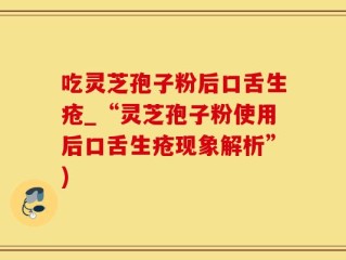 吃灵芝孢子粉后口舌生疮_“灵芝孢子粉使用后口舌生疮现象解析”)
