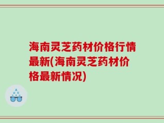 海南灵芝药材价格行情最新(海南灵芝药材价格最新情况)