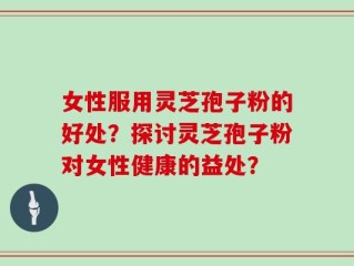 女性服用灵芝孢子粉的好处？探讨灵芝孢子粉对女性健康的益处？