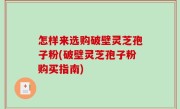 怎样来选购破壁灵芝孢子粉(破壁灵芝孢子粉购买指南)