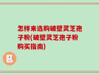 怎样来选购破壁灵芝孢子粉(破壁灵芝孢子粉购买指南)
