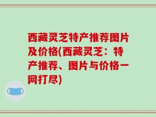 西藏灵芝特产推荐图片及价格(西藏灵芝：特产推荐、图片与价格一网打尽)