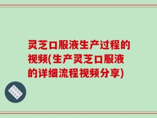 灵芝口服液生产过程的视频(生产灵芝口服液的详细流程视频分享)