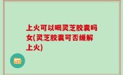 上火可以喝灵芝胶囊吗女(灵芝胶囊可否缓解上火)