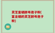 灵芝富硒酵母孢子粉(富含硒的灵芝酵母孢子粉)