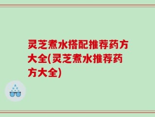 灵芝煮水搭配推荐药方大全(灵芝煮水推荐药方大全)