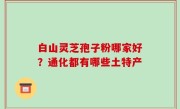 白山灵芝孢子粉哪家好？通化都有哪些土特产