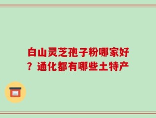 白山灵芝孢子粉哪家好？通化都有哪些土特产
