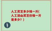 人工灵芝多少钱一斤(人工深山灵芝价格一斤是多少？)