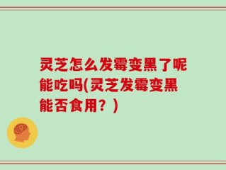 灵芝怎么发霉变黑了呢能吃吗(灵芝发霉变黑能否食用？)
