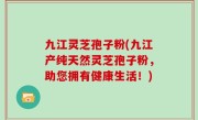 九江灵芝孢子粉(九江产纯天然灵芝孢子粉，助您拥有健康生活！)