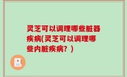 灵芝可以调理哪些脏器疾病(灵芝可以调理哪些内脏疾病？)