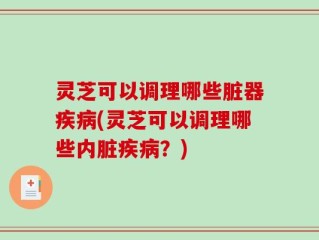 灵芝可以调理哪些脏器疾病(灵芝可以调理哪些内脏疾病？)