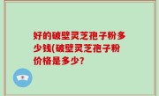 好的破壁灵芝孢子粉多少钱(破壁灵芝孢子粉价格是多少？