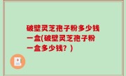 破壁灵芝孢子粉多少钱一盒(破壁灵芝孢子粉一盒多少钱？)