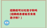 结肠癌可以吃孢子粉吗(结肠癌患者能否食用孢子粉？)