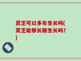 灵芝可以多年生长吗(灵芝能够长期生长吗？)