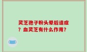 灵芝孢子粉头晕后遗症？血灵芝有什么作用？