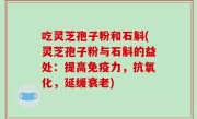 吃灵芝孢子粉和石斛(灵芝孢子粉与石斛的益处：提高免疫力，抗氧化，延缓衰老)