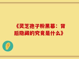 《灵芝孢子粉黑幕：背后隐藏的究竟是什么》
