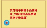 灵芝孢子粉哪个品牌好些_如何选择高品质灵芝孢子粉品牌)