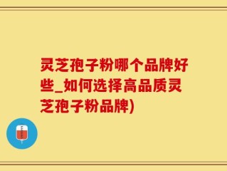 灵芝孢子粉哪个品牌好些_如何选择高品质灵芝孢子粉品牌)