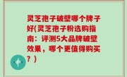灵芝孢子破壁哪个牌子好(灵芝孢子粉选购指南：评测5大品牌破壁效果，哪个更值得购买？)