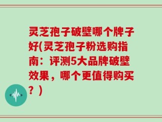 灵芝孢子破壁哪个牌子好(灵芝孢子粉选购指南：评测5大品牌破壁效果，哪个更值得购买？)